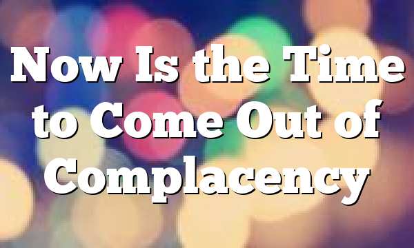 Now Is the Time to Come Out of Complacency 
